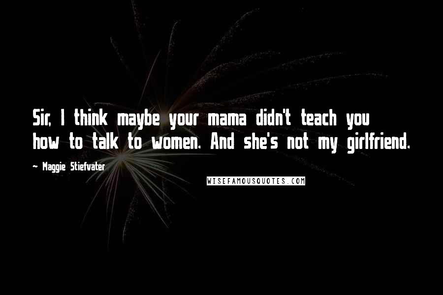 Maggie Stiefvater Quotes: Sir, I think maybe your mama didn't teach you how to talk to women. And she's not my girlfriend.