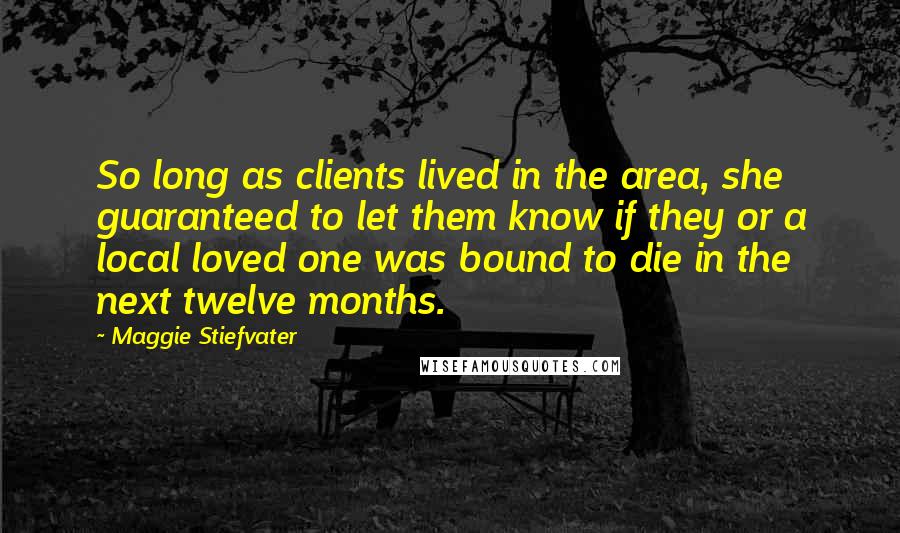 Maggie Stiefvater Quotes: So long as clients lived in the area, she guaranteed to let them know if they or a local loved one was bound to die in the next twelve months.