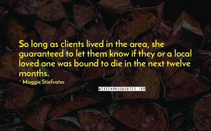 Maggie Stiefvater Quotes: So long as clients lived in the area, she guaranteed to let them know if they or a local loved one was bound to die in the next twelve months.