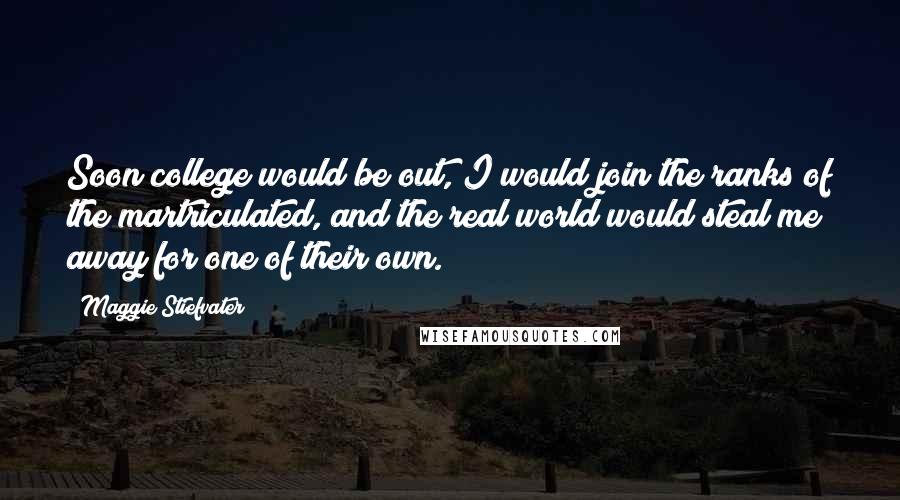 Maggie Stiefvater Quotes: Soon college would be out, I would join the ranks of the martriculated, and the real world would steal me away for one of their own.