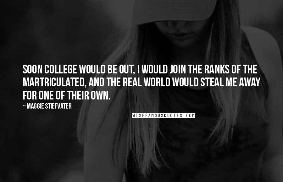 Maggie Stiefvater Quotes: Soon college would be out, I would join the ranks of the martriculated, and the real world would steal me away for one of their own.