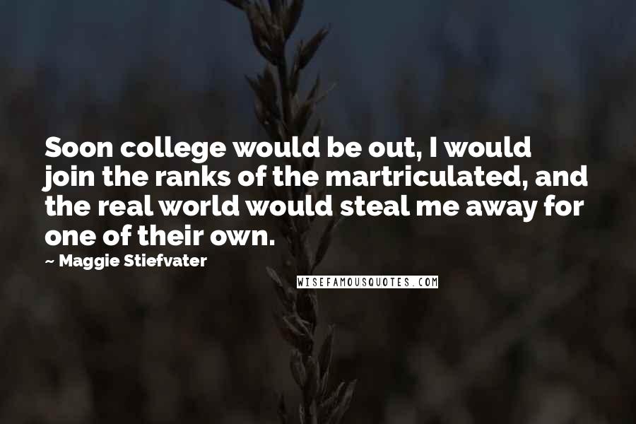 Maggie Stiefvater Quotes: Soon college would be out, I would join the ranks of the martriculated, and the real world would steal me away for one of their own.