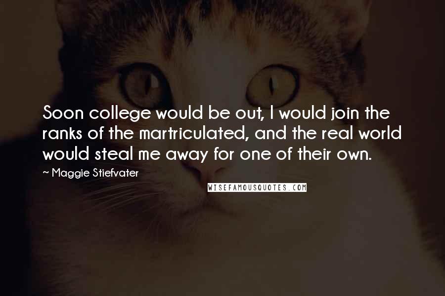 Maggie Stiefvater Quotes: Soon college would be out, I would join the ranks of the martriculated, and the real world would steal me away for one of their own.