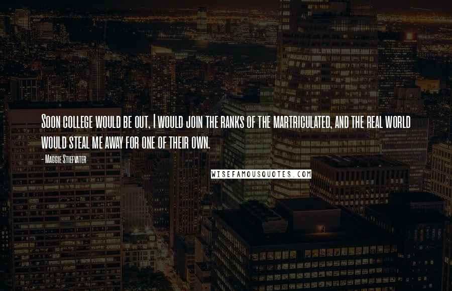 Maggie Stiefvater Quotes: Soon college would be out, I would join the ranks of the martriculated, and the real world would steal me away for one of their own.