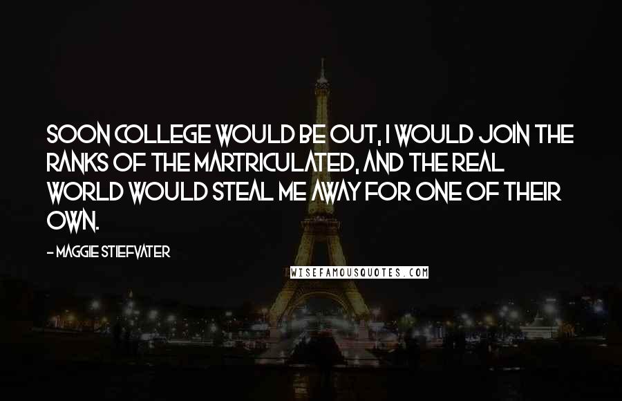 Maggie Stiefvater Quotes: Soon college would be out, I would join the ranks of the martriculated, and the real world would steal me away for one of their own.