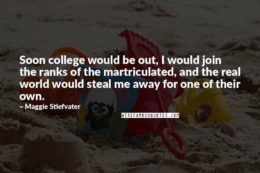 Maggie Stiefvater Quotes: Soon college would be out, I would join the ranks of the martriculated, and the real world would steal me away for one of their own.