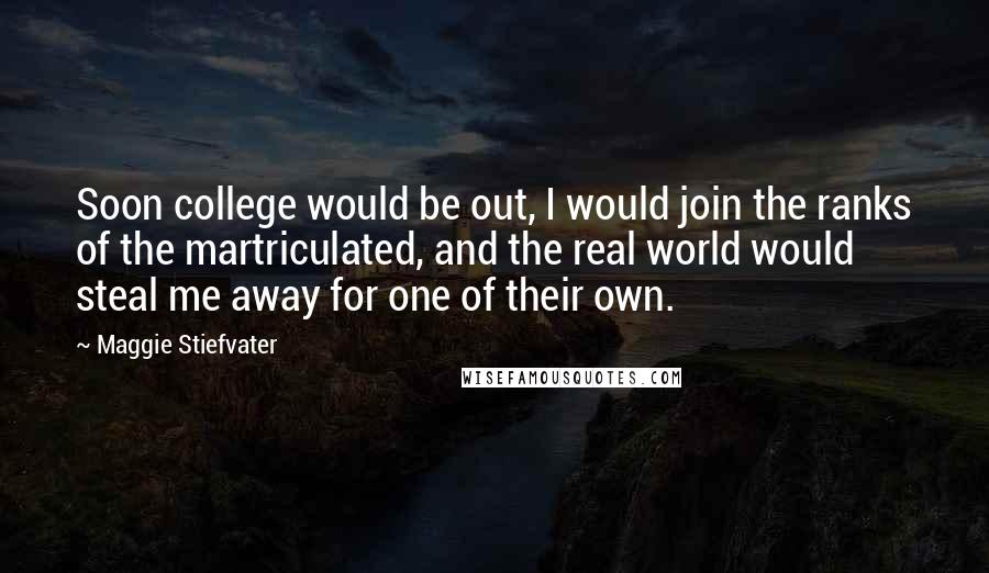 Maggie Stiefvater Quotes: Soon college would be out, I would join the ranks of the martriculated, and the real world would steal me away for one of their own.