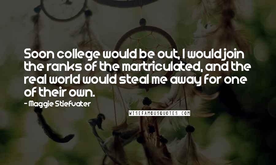 Maggie Stiefvater Quotes: Soon college would be out, I would join the ranks of the martriculated, and the real world would steal me away for one of their own.