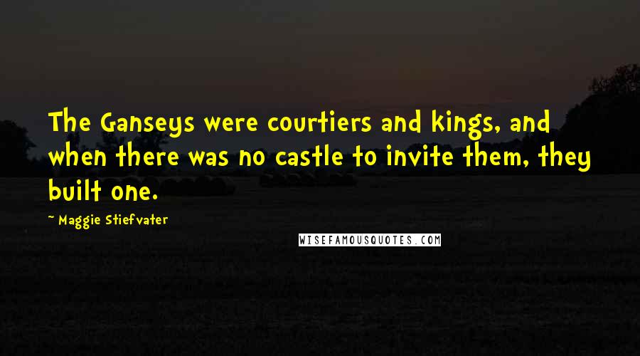 Maggie Stiefvater Quotes: The Ganseys were courtiers and kings, and when there was no castle to invite them, they built one.