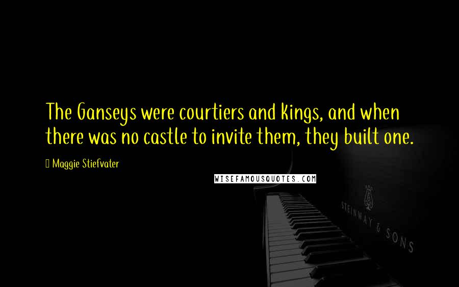 Maggie Stiefvater Quotes: The Ganseys were courtiers and kings, and when there was no castle to invite them, they built one.