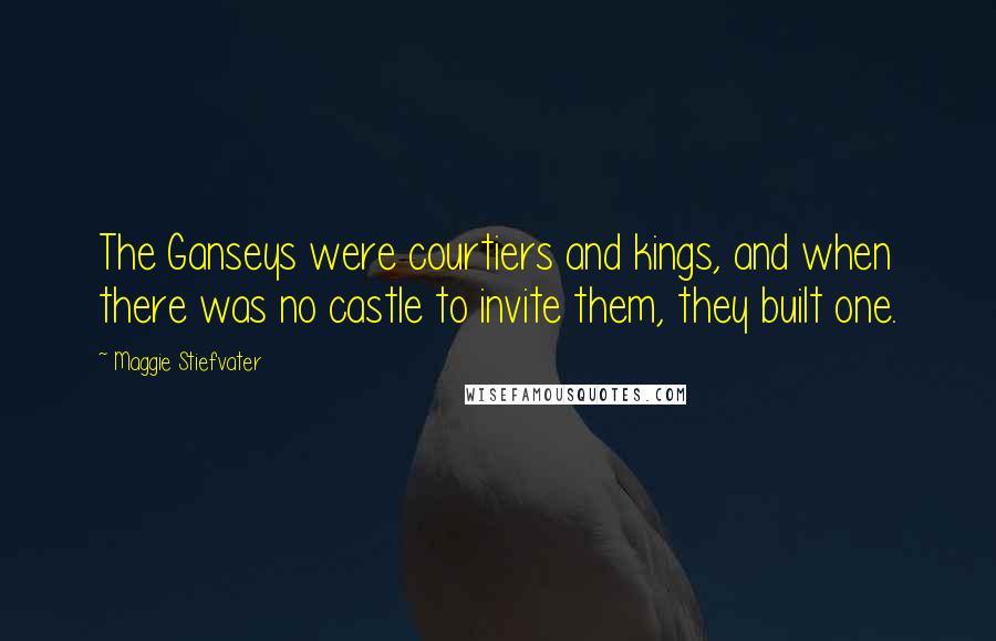 Maggie Stiefvater Quotes: The Ganseys were courtiers and kings, and when there was no castle to invite them, they built one.