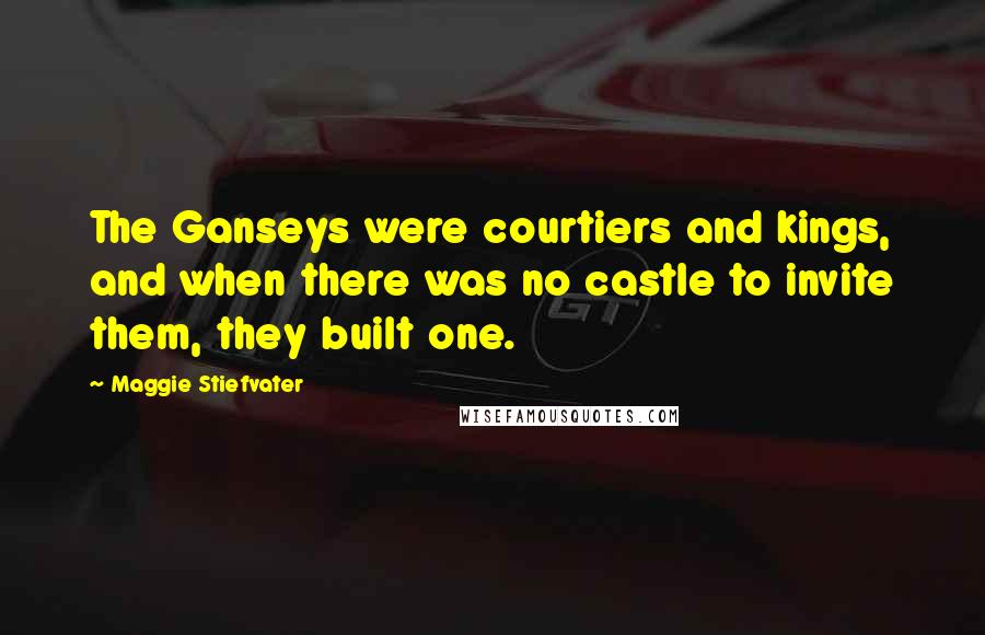 Maggie Stiefvater Quotes: The Ganseys were courtiers and kings, and when there was no castle to invite them, they built one.