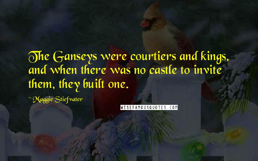 Maggie Stiefvater Quotes: The Ganseys were courtiers and kings, and when there was no castle to invite them, they built one.