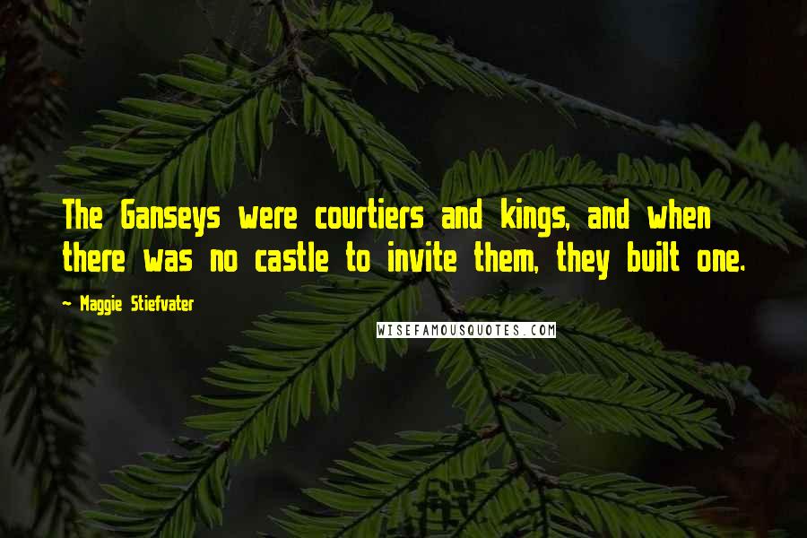 Maggie Stiefvater Quotes: The Ganseys were courtiers and kings, and when there was no castle to invite them, they built one.