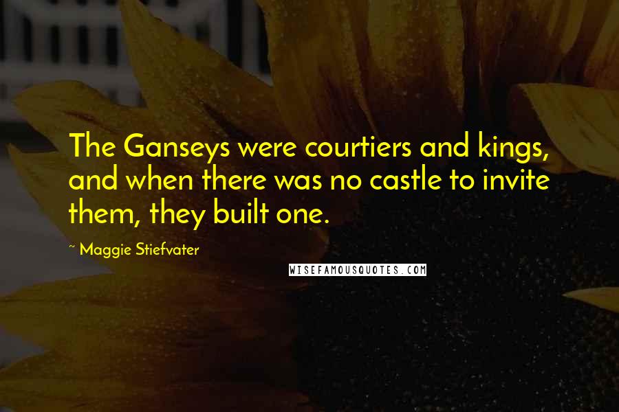 Maggie Stiefvater Quotes: The Ganseys were courtiers and kings, and when there was no castle to invite them, they built one.