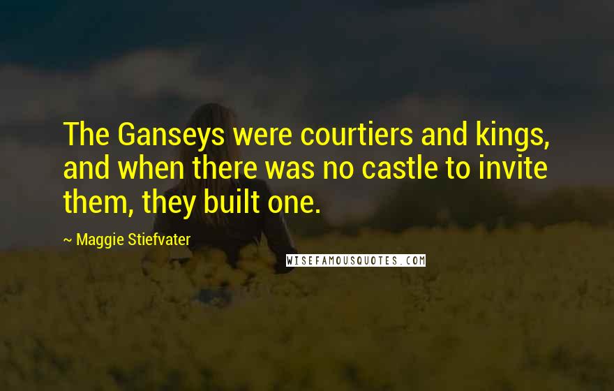 Maggie Stiefvater Quotes: The Ganseys were courtiers and kings, and when there was no castle to invite them, they built one.