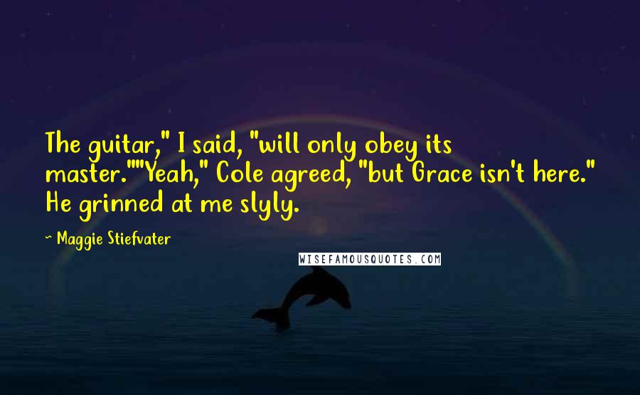 Maggie Stiefvater Quotes: The guitar," I said, "will only obey its master.""Yeah," Cole agreed, "but Grace isn't here." He grinned at me slyly.