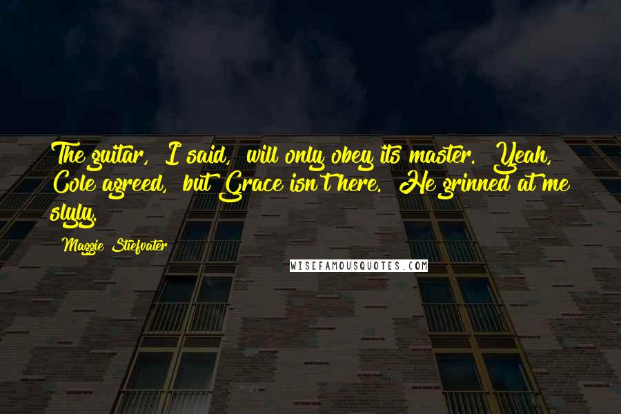Maggie Stiefvater Quotes: The guitar," I said, "will only obey its master.""Yeah," Cole agreed, "but Grace isn't here." He grinned at me slyly.