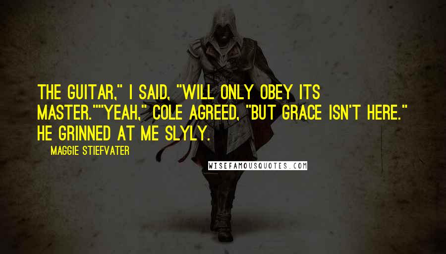 Maggie Stiefvater Quotes: The guitar," I said, "will only obey its master.""Yeah," Cole agreed, "but Grace isn't here." He grinned at me slyly.