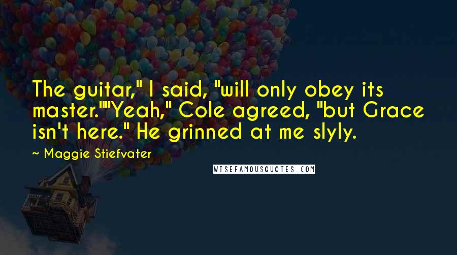 Maggie Stiefvater Quotes: The guitar," I said, "will only obey its master.""Yeah," Cole agreed, "but Grace isn't here." He grinned at me slyly.