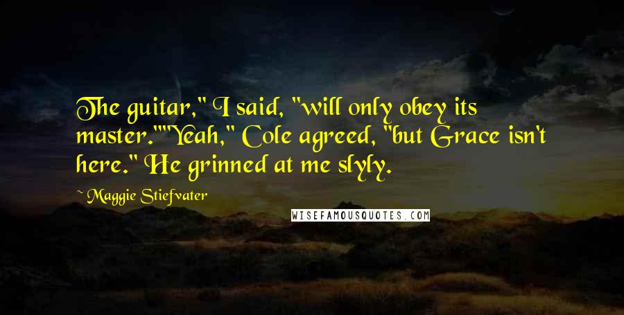 Maggie Stiefvater Quotes: The guitar," I said, "will only obey its master.""Yeah," Cole agreed, "but Grace isn't here." He grinned at me slyly.