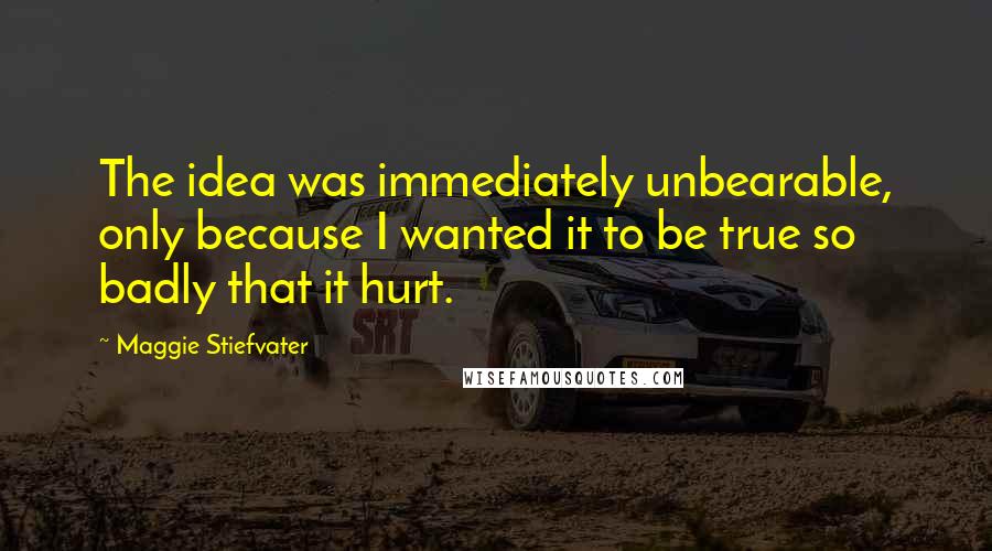 Maggie Stiefvater Quotes: The idea was immediately unbearable, only because I wanted it to be true so badly that it hurt.