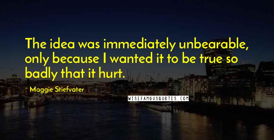 Maggie Stiefvater Quotes: The idea was immediately unbearable, only because I wanted it to be true so badly that it hurt.