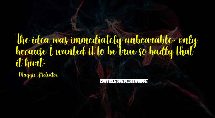 Maggie Stiefvater Quotes: The idea was immediately unbearable, only because I wanted it to be true so badly that it hurt.