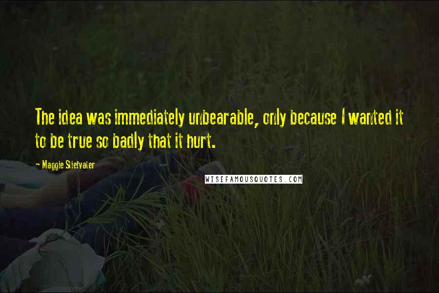 Maggie Stiefvater Quotes: The idea was immediately unbearable, only because I wanted it to be true so badly that it hurt.