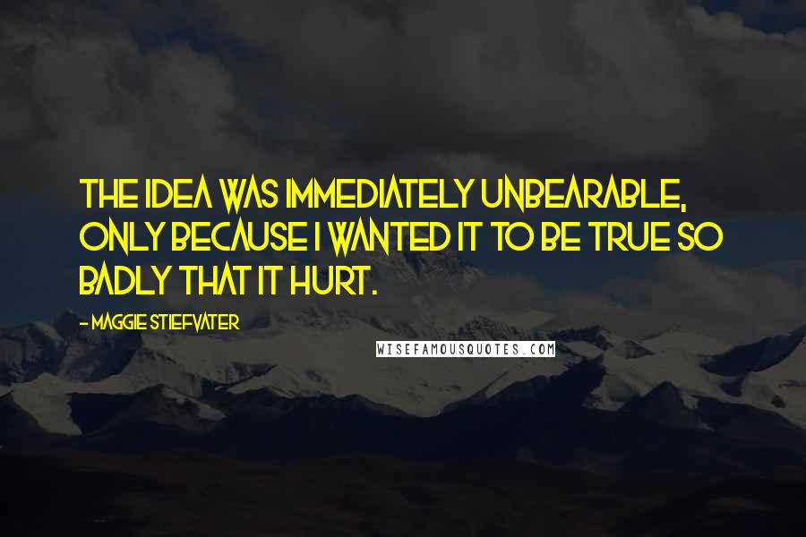 Maggie Stiefvater Quotes: The idea was immediately unbearable, only because I wanted it to be true so badly that it hurt.