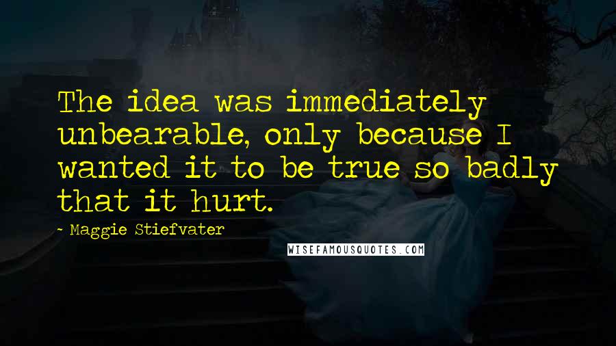 Maggie Stiefvater Quotes: The idea was immediately unbearable, only because I wanted it to be true so badly that it hurt.