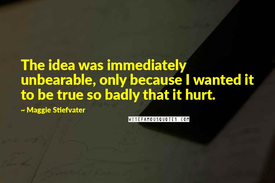 Maggie Stiefvater Quotes: The idea was immediately unbearable, only because I wanted it to be true so badly that it hurt.