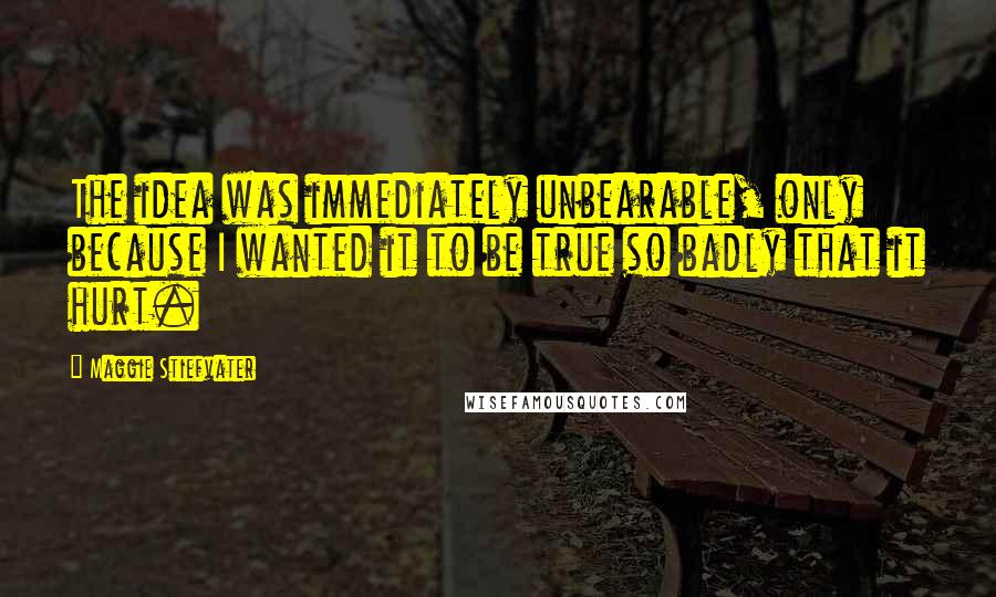 Maggie Stiefvater Quotes: The idea was immediately unbearable, only because I wanted it to be true so badly that it hurt.