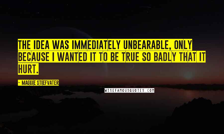 Maggie Stiefvater Quotes: The idea was immediately unbearable, only because I wanted it to be true so badly that it hurt.