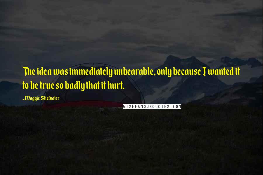 Maggie Stiefvater Quotes: The idea was immediately unbearable, only because I wanted it to be true so badly that it hurt.