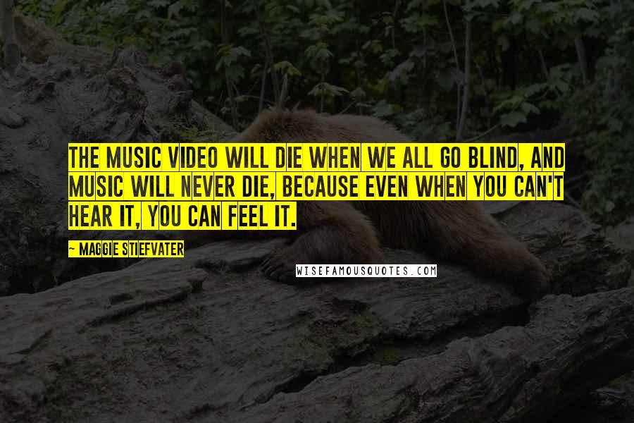 Maggie Stiefvater Quotes: The music video will die when we all go blind, and music will never die, because even when you can't hear it, you can feel it.