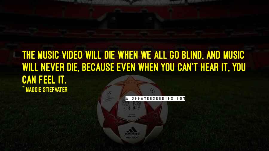 Maggie Stiefvater Quotes: The music video will die when we all go blind, and music will never die, because even when you can't hear it, you can feel it.