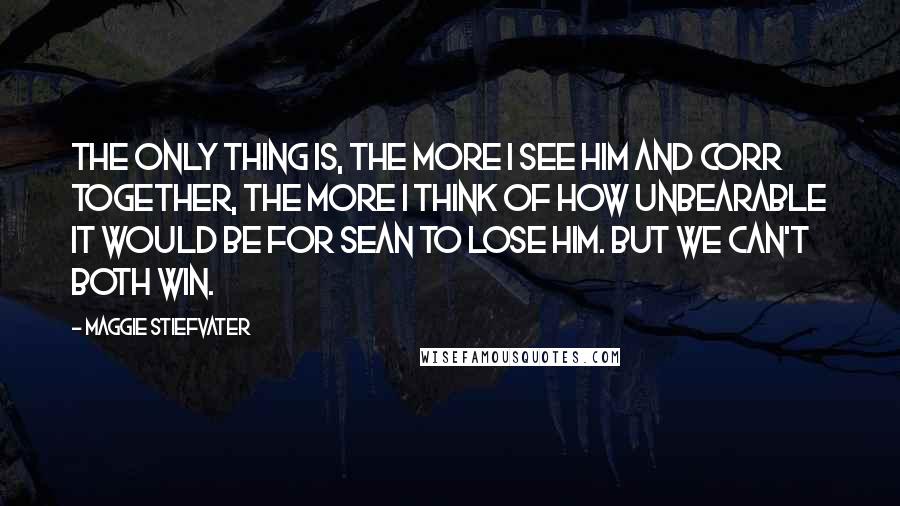 Maggie Stiefvater Quotes: The only thing is, the more I see him and Corr together, the more I think of how unbearable it would be for Sean to lose him. But we can't both win.