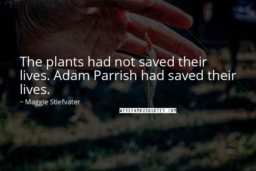 Maggie Stiefvater Quotes: The plants had not saved their lives. Adam Parrish had saved their lives.