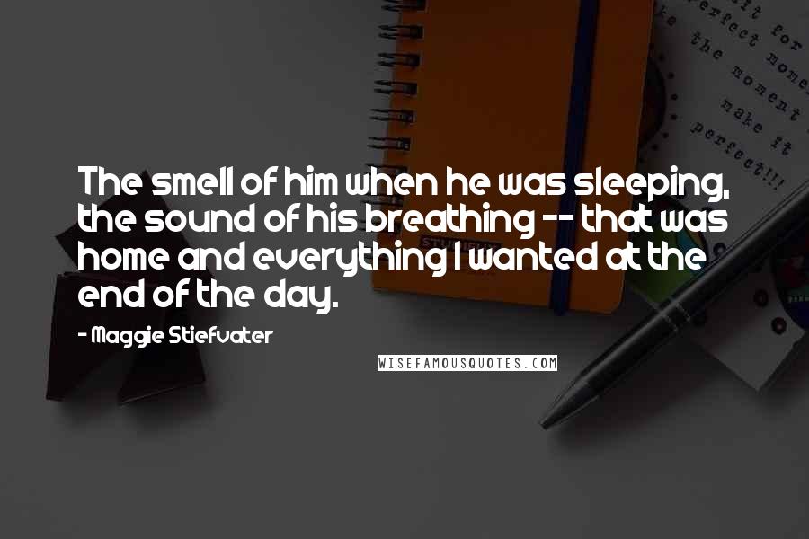Maggie Stiefvater Quotes: The smell of him when he was sleeping, the sound of his breathing -- that was home and everything I wanted at the end of the day.