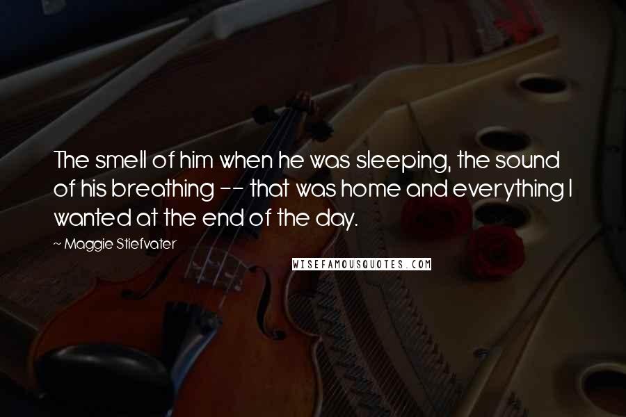 Maggie Stiefvater Quotes: The smell of him when he was sleeping, the sound of his breathing -- that was home and everything I wanted at the end of the day.