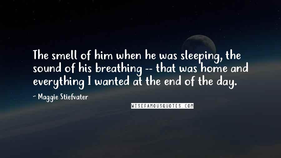 Maggie Stiefvater Quotes: The smell of him when he was sleeping, the sound of his breathing -- that was home and everything I wanted at the end of the day.