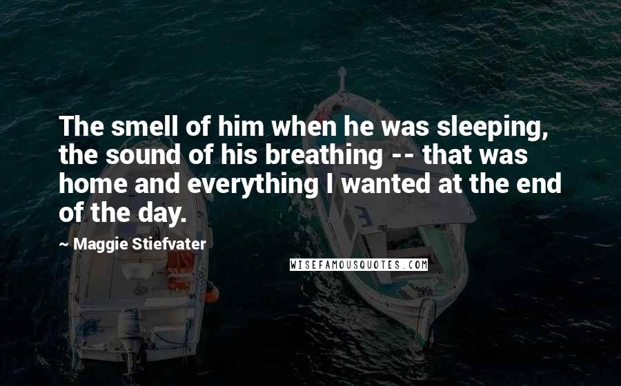 Maggie Stiefvater Quotes: The smell of him when he was sleeping, the sound of his breathing -- that was home and everything I wanted at the end of the day.