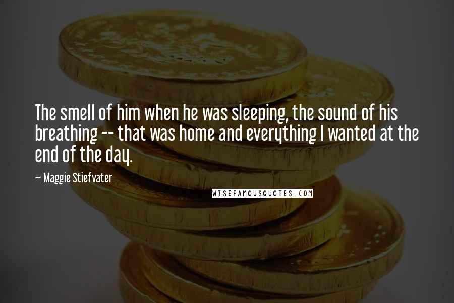 Maggie Stiefvater Quotes: The smell of him when he was sleeping, the sound of his breathing -- that was home and everything I wanted at the end of the day.