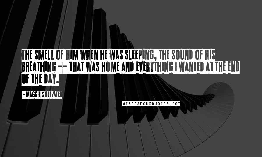 Maggie Stiefvater Quotes: The smell of him when he was sleeping, the sound of his breathing -- that was home and everything I wanted at the end of the day.