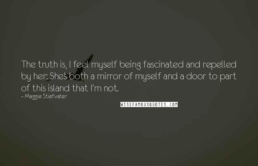 Maggie Stiefvater Quotes: The truth is, I feel myself being fascinated and repelled by her: She's both a mirror of myself and a door to part of this island that I'm not.