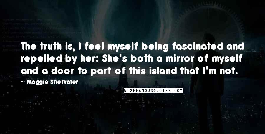 Maggie Stiefvater Quotes: The truth is, I feel myself being fascinated and repelled by her: She's both a mirror of myself and a door to part of this island that I'm not.