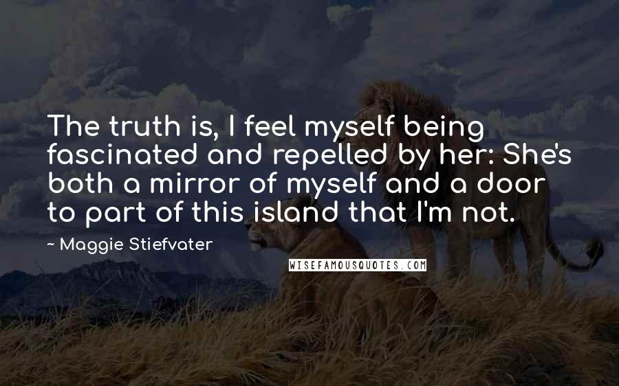 Maggie Stiefvater Quotes: The truth is, I feel myself being fascinated and repelled by her: She's both a mirror of myself and a door to part of this island that I'm not.