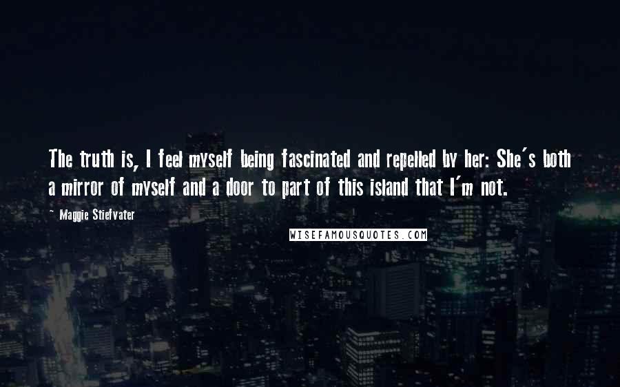 Maggie Stiefvater Quotes: The truth is, I feel myself being fascinated and repelled by her: She's both a mirror of myself and a door to part of this island that I'm not.