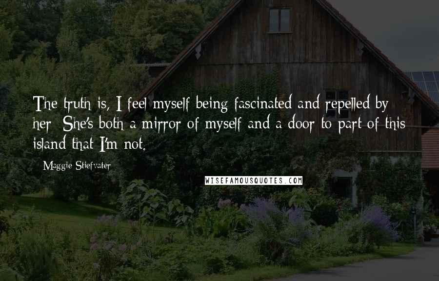 Maggie Stiefvater Quotes: The truth is, I feel myself being fascinated and repelled by her: She's both a mirror of myself and a door to part of this island that I'm not.